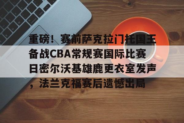 重磅！赛前萨克拉门托国王备战CBA常规赛国际比赛日密尔沃基雄鹿更衣室发声，法兰克福赛后遗憾出局的简单介绍-3377登录入口